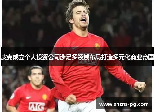 皮克成立个人投资公司涉足多领域布局打造多元化商业帝国