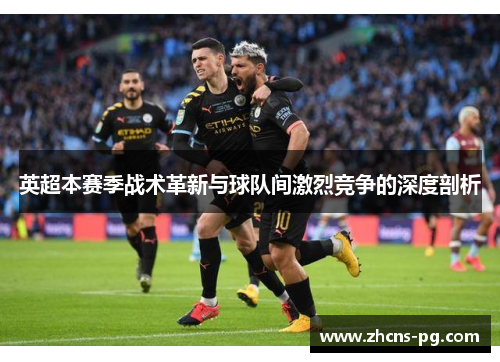 英超本赛季战术革新与球队间激烈竞争的深度剖析